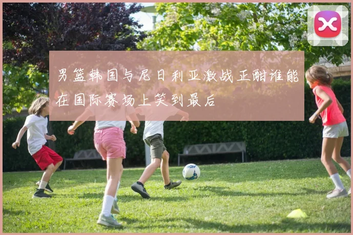 男篮韩国与尼日利亚激战正酣谁能在国际赛场上笑到最后